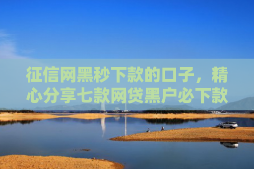 征信网黑秒下款的口子，精心分享七款网贷黑户必下款大额口子
