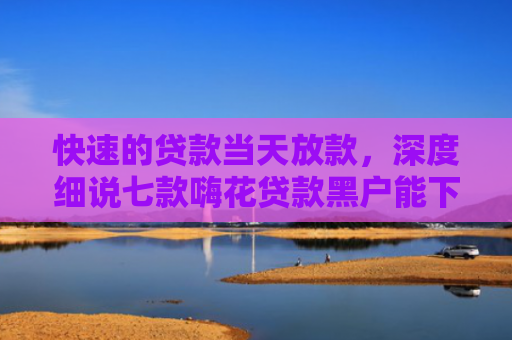 快速的贷款当天放款，深度细说七款嗨花贷款黑户能下款