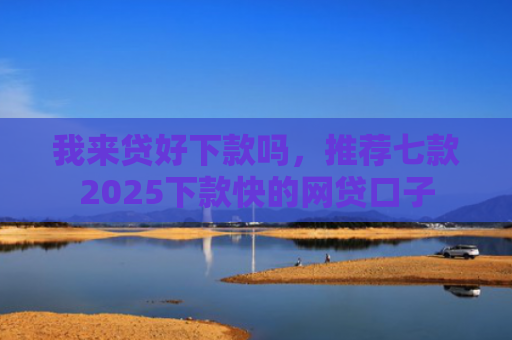我来贷好下款吗，推荐七款2025下款快的网贷口子