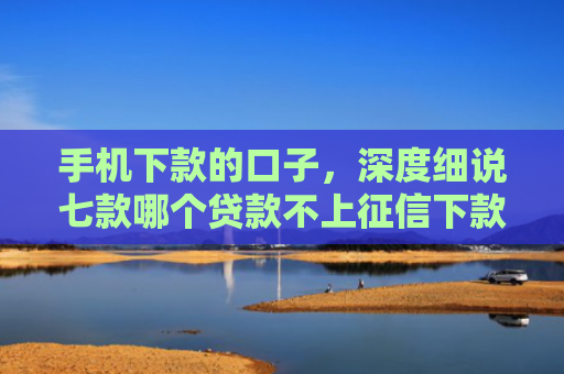 手机下款的口子，深度细说七款哪个贷款不上征信下款快