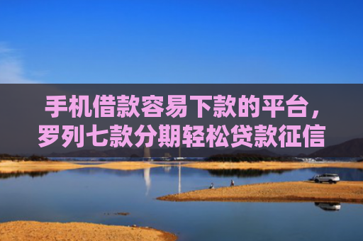 手机借款容易下款的平台，罗列七款分期轻松贷款征信花了能下款吗