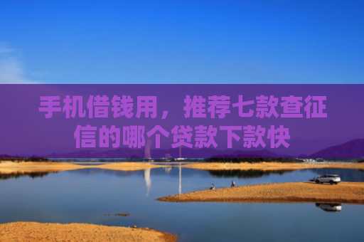 手机借钱用，推荐七款查征信的哪个贷款下款快