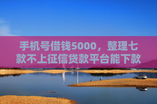 手机号借钱5000，整理七款不上征信贷款平台能下款吗