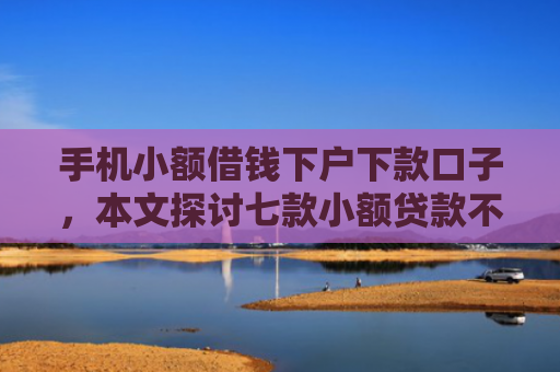 手机小额借钱下户下款口子，本文探讨七款小额贷款不看征信100能下款