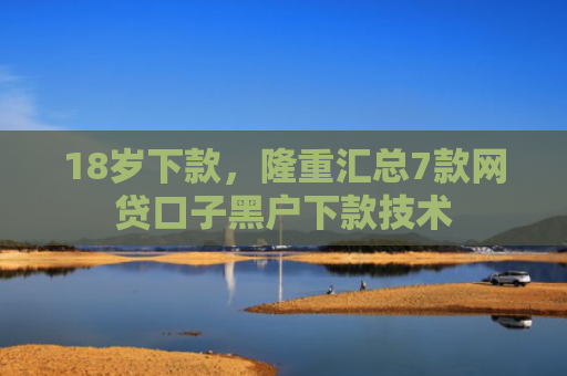 18岁下款，隆重汇总7款网贷口子黑户下款技术
