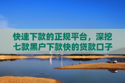 快速下款的正规平台，深挖七款黑户下款快的贷款口子