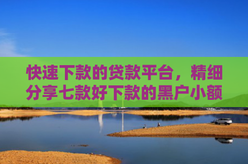 快速下款的贷款平台，精细分享七款好下款的黑户小额贷款