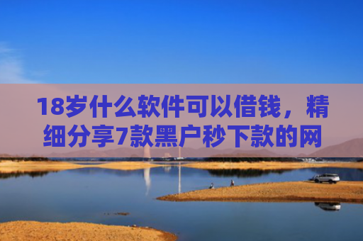 18岁什么软件可以借钱，精细分享7款黑户秒下款的网贷口子