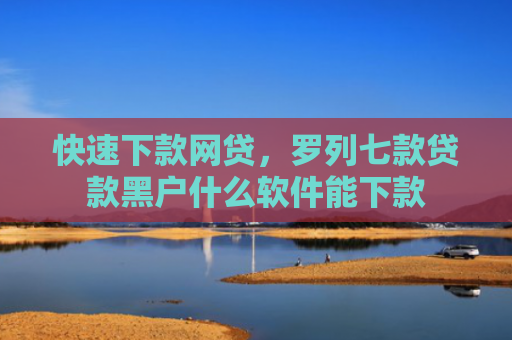 快速下款网贷，罗列七款贷款黑户什么软件能下款