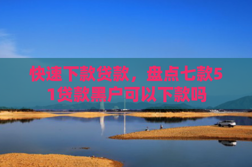快速下款贷款，盘点七款51贷款黑户可以下款吗