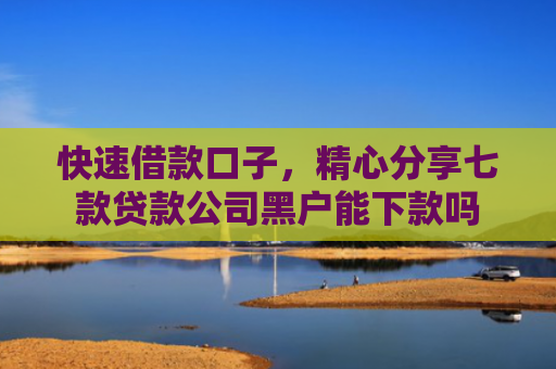 快速借款口子，精心分享七款贷款公司黑户能下款吗