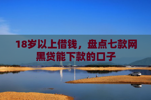 18岁以上借钱，盘点七款网黑贷能下款的口子
