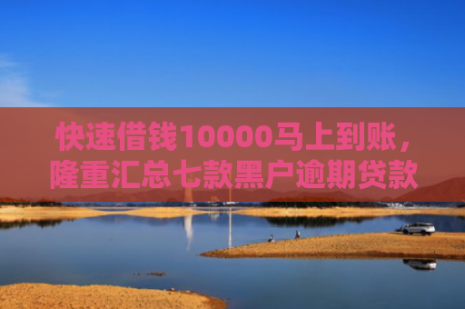 快速借钱10000马上到账，隆重汇总七款黑户逾期贷款当天下款