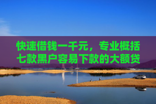 快速借钱一千元，专业概括七款黑户容易下款的大额贷款