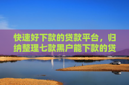 快速好下款的贷款平台，归纳整理七款黑户能下款的贷款公司