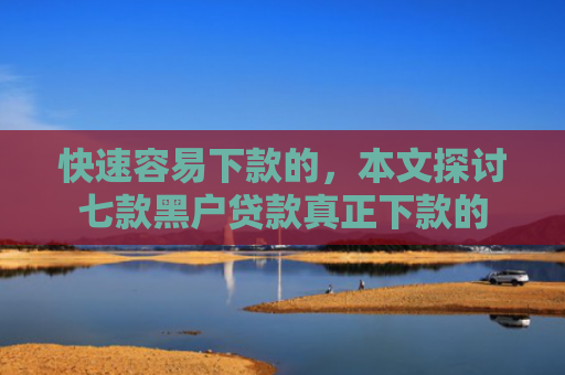 快速容易下款的，本文探讨七款黑户贷款真正下款的