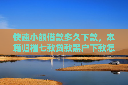 快速小额借款多久下款，本篇归档七款贷款黑户下款怎么办