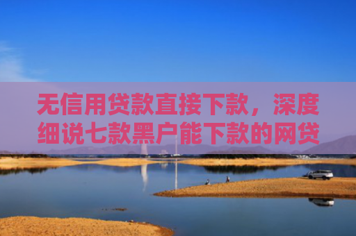 无信用贷款直接下款，深度细说七款黑户能下款的网贷口子