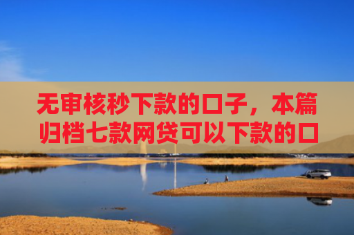 无审核秒下款的口子，本篇归档七款网贷可以下款的口子