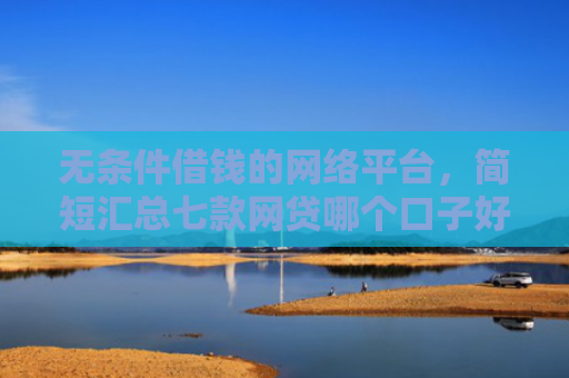 无条件借钱的网络平台，简短汇总七款网贷哪个口子好下款