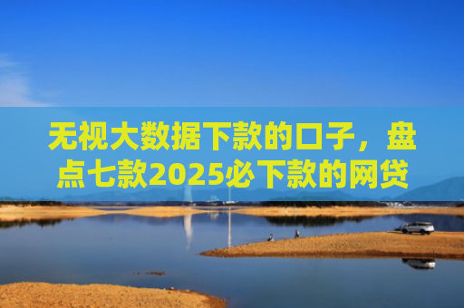 无视大数据下款的口子，盘点七款2025必下款的网贷口子