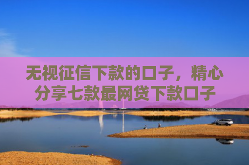 无视征信下款的口子，精心分享七款最网贷下款口子