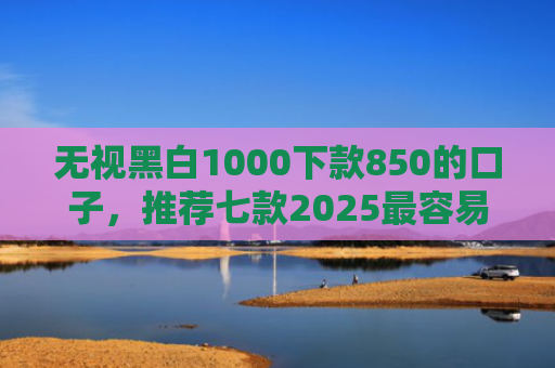 无视黑白1000下款850的口子，推荐七款2025最容易下款的网贷口子