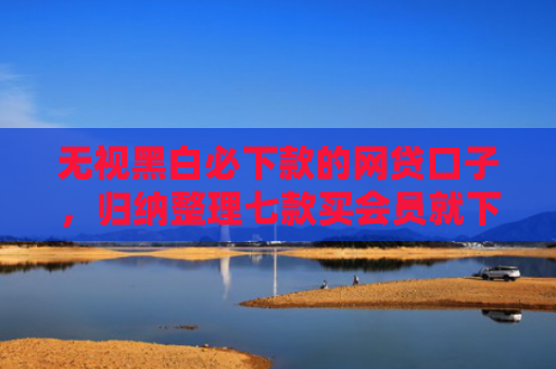 无视黑白必下款的网贷口子，归纳整理七款买会员就下款的网贷口子