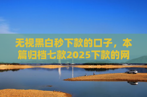 无视黑白秒下款的口子，本篇归档七款2025下款的网贷口子