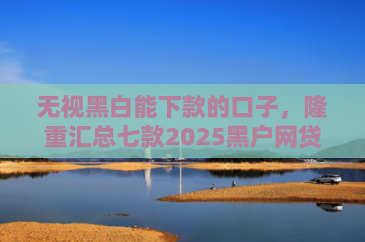 无视黑白能下款的口子，隆重汇总七款2025黑户网贷能下款的口子