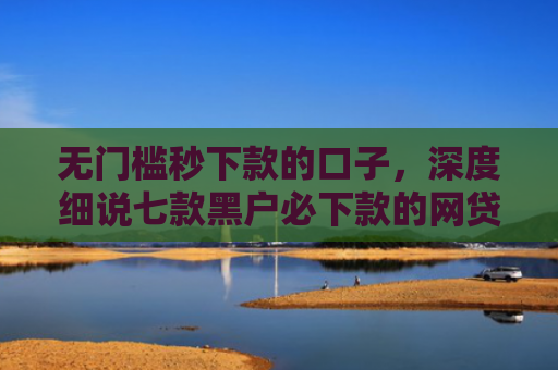 无门槛秒下款的口子，深度细说七款黑户必下款的网贷口子