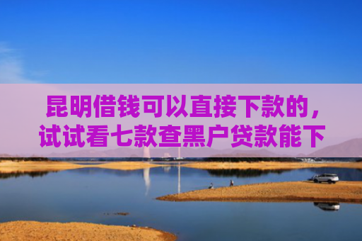 昆明借钱可以直接下款的，试试看七款查黑户贷款能下款的口子