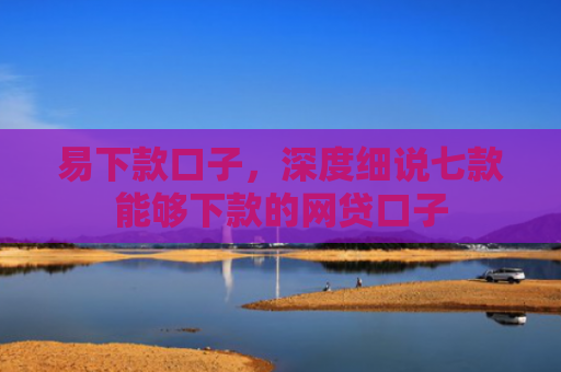 易下款口子，深度细说七款能够下款的网贷口子