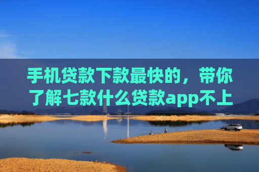 手机贷款下款最快的，带你了解七款什么贷款app不上征信下款快