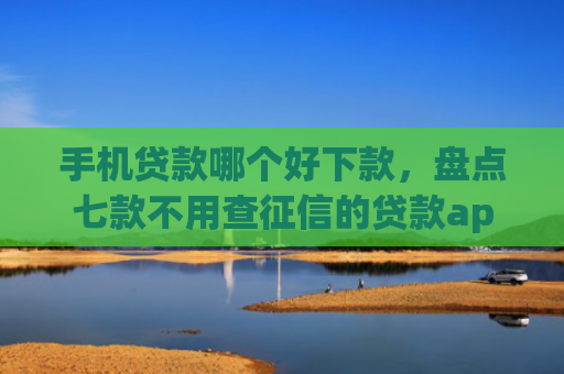 手机贷款哪个好下款，盘点七款不用查征信的贷款app下款快