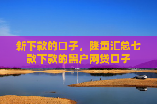 新下款的口子，隆重汇总七款下款的黑户网贷口子
