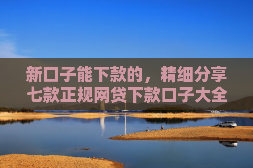 新口子能下款的，精细分享七款正规网贷下款口子大全