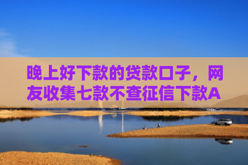 晚上好下款的贷款口子，网友收集七款不查征信下款APP