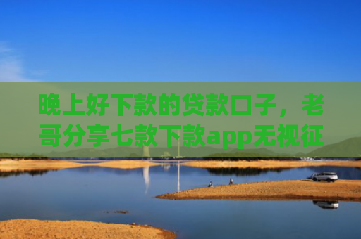 晚上好下款的贷款口子，老哥分享七款下款app无视征信