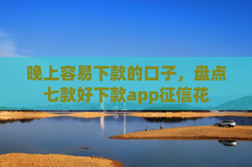 晚上容易下款的口子，盘点七款好下款app征信花