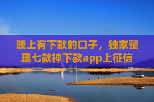 晚上有下款的口子，独家整理七款神下款app上征信