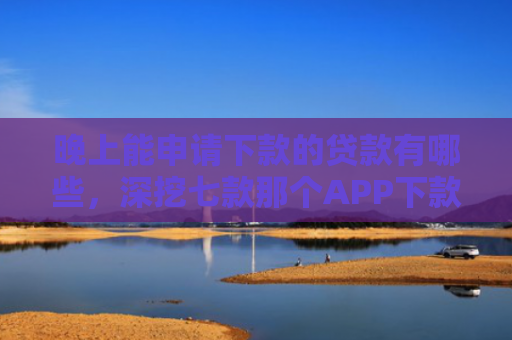 晚上能申请下款的贷款有哪些，深挖七款那个APP下款不查征信