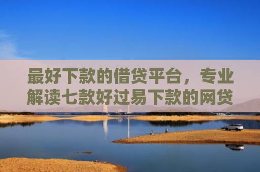 最好下款的借贷平台，专业解读七款好过易下款的网贷口子