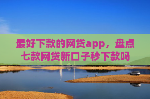 最好下款的网贷app，盘点七款网贷新口子秒下款吗