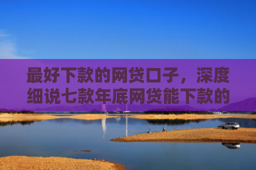 最好下款的网贷口子，深度细说七款年底网贷能下款的口子