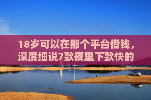 18岁可以在那个平台借钱，深度细说7款夜里下款快的网贷口子