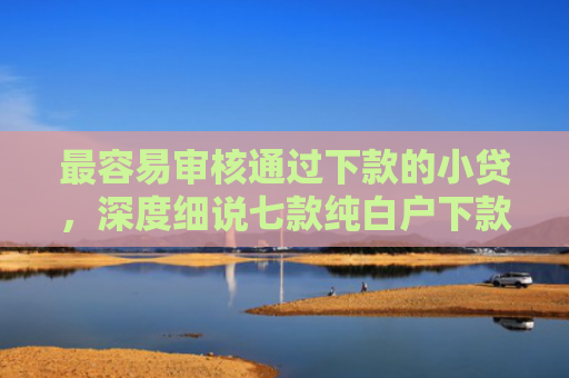 最容易审核通过下款的小贷，深度细说七款纯白户下款的网贷口子