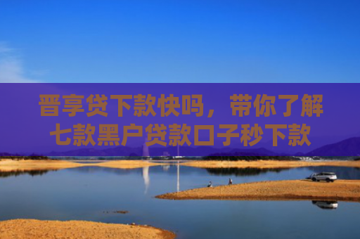 晋享贷下款快吗，带你了解七款黑户贷款口子秒下款