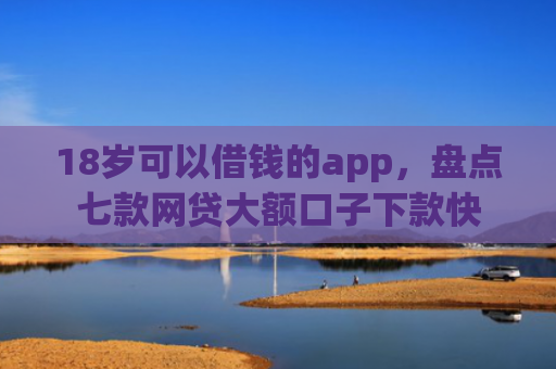 18岁可以借钱的app，盘点七款网贷大额口子下款快