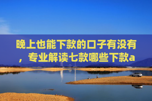 晚上也能下款的口子有没有，专业解读七款哪些下款app上征信
